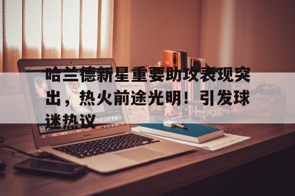 开云官网-哈兰德新星重要助攻表现突出，热火前途光明！引发球迷热议(哈兰德税后年薪多少)