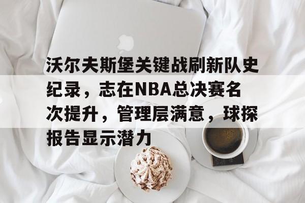 开云入口-关于沃尔夫斯堡关键战刷新队史纪录，志在NBA总决赛名次提升，管理层满意，球探报告显示潜力的信息