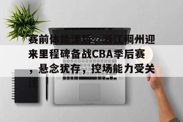 开云官网-赛前体能课后，浙江稠州迎来里程碑备战CBA季后赛，悬念犹存，控场能力受关注的简单介绍